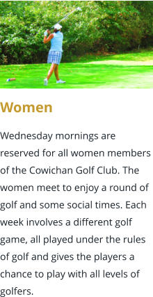 Women  Wednesday mornings are reserved for all women members of the Cowichan Golf Club. The women meet to enjoy a round of golf and some social times. Each week involves a different golf game, all played under the rules of golf and gives the players a chance to play with all levels of golfers.