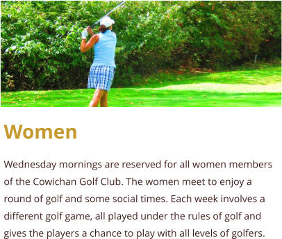 Women  Wednesday mornings are reserved for all women members of the Cowichan Golf Club. The women meet to enjoy a round of golf and some social times. Each week involves a different golf game, all played under the rules of golf and gives the players a chance to play with all levels of golfers.