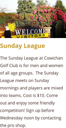 Sunday League The Sunday League at Cowichan Golf Club is for men and women of all age groups.  The Sunday League meets on Sunday mornings and players are mixed into teams. Cost is $10. Come out and enjoy some friendly competition! Sign up before Wednesday noon by contacting the pro shop.